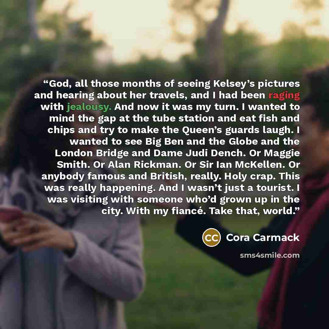 “God, all those months of seeing Kelsey’s pictures and hearing about her travels, and I had been raging with jealousy. And now it was my turn. I wanted to mind the gap at the tube station and eat fish and chips and try to make the Queen’s guards laugh. I wanted to see Big Ben and the Globe and the…” quote by Cora Carmack