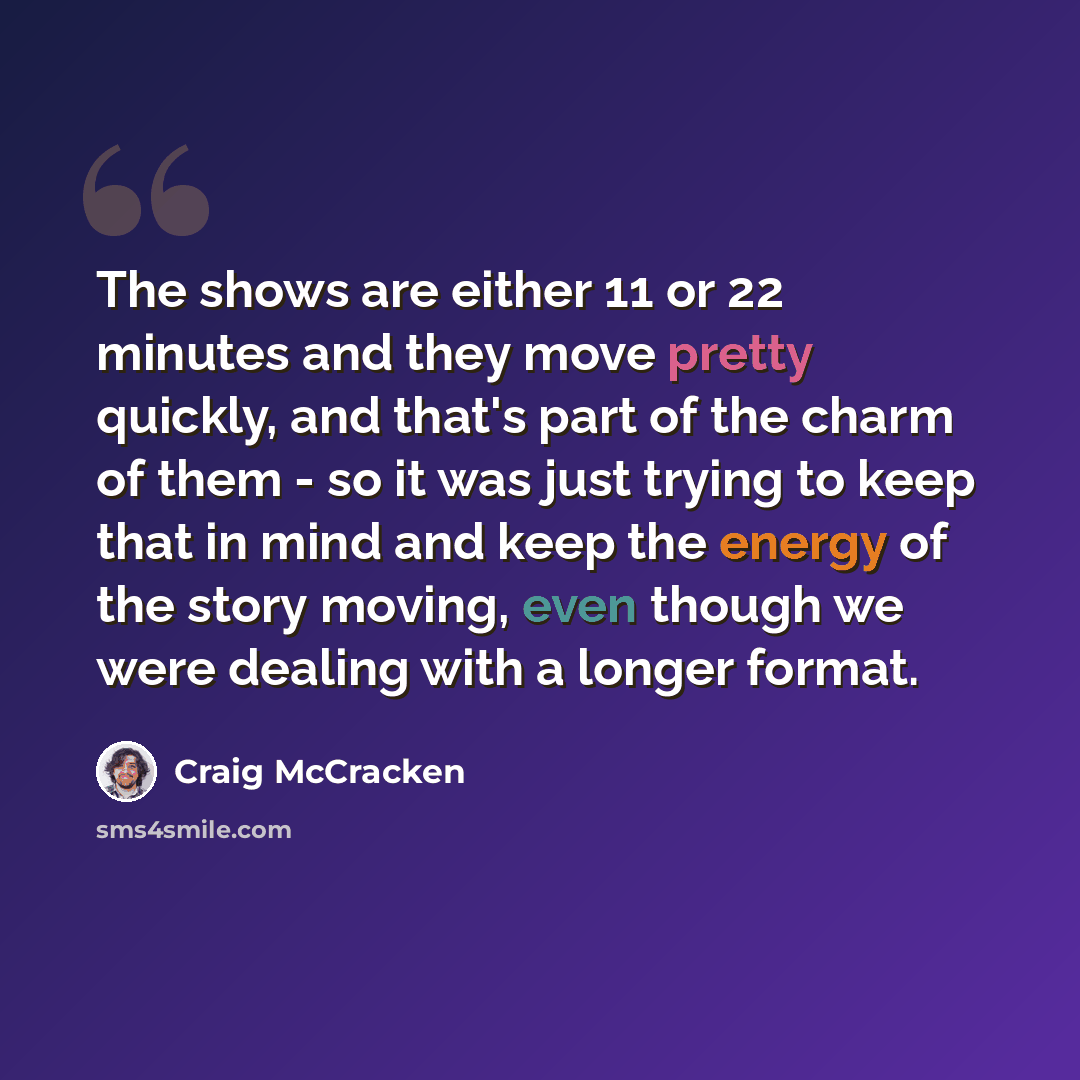 “The shows are either 11 or 22 minutes and they move pretty quickly, and that's part of the charm of them - so it was just trying to keep that in mind and keep the energy of the story moving, even though we were dealing with a longer format.” quote by Craig McCracken