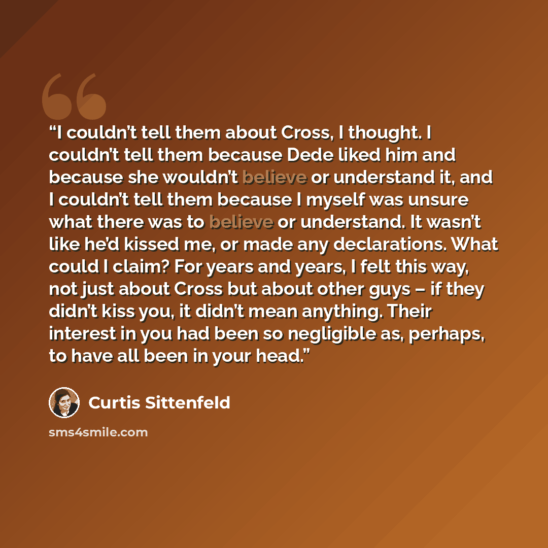 “I couldn’t tell them about Cross, I thought. I couldn’t tell them because Dede liked him and because she wouldn’t believe or understand it, and I couldn’t tell them because I myself was unsure what there was to believe or understand. It wasn’t like he’d kissed me, or made any declarations. What…” quote by Curtis Sittenfeld