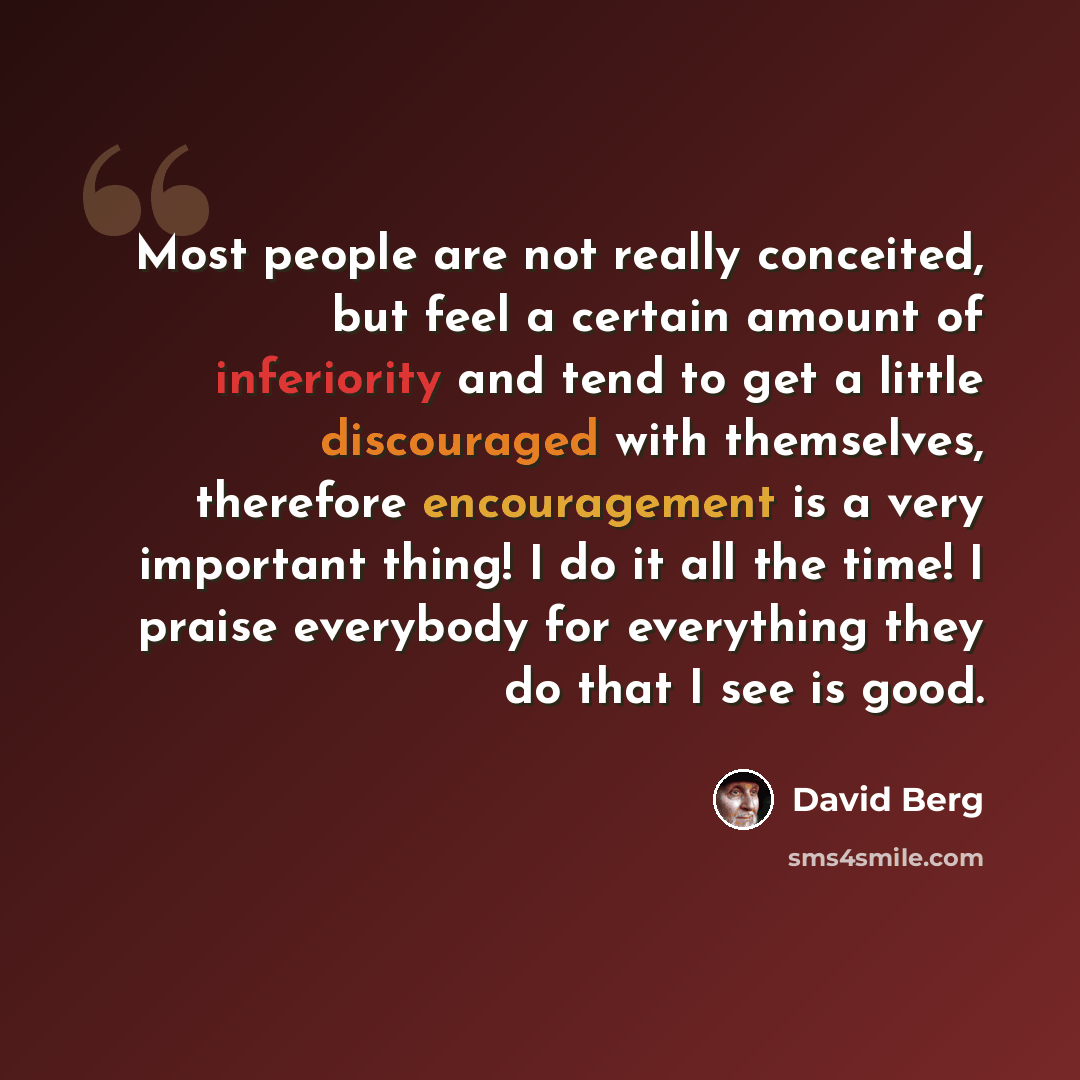 “Most people are not really conceited, but feel a certain amount of inferiority and tend to get a little discouraged with themselves, therefore encouragement is a very important thing! I do it all the time! I praise everybody for everything they do that I see is good.” quote by David Berg