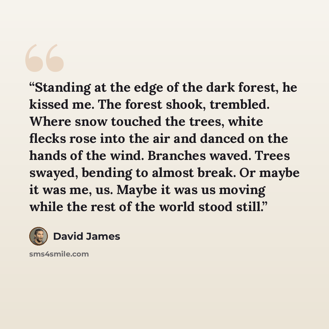 “Standing at the edge of the dark forest, he kissed me. The forest shook, trembled. Where snow touched the trees, white flecks rose into the air and danced on the hands of the wind. Branches waved. Trees swayed, bending to almost break. Or maybe it was me, us. Maybe it was us moving while the rest…” quote by David James