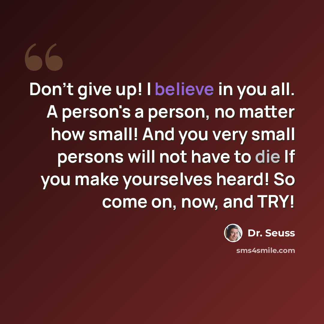“Don't give up! I believe in you all. A person's a person, no matter how small! And you very small persons will not have to die If you make yourselves heard! So come on, now, and TRY!” quote by Dr. Seuss