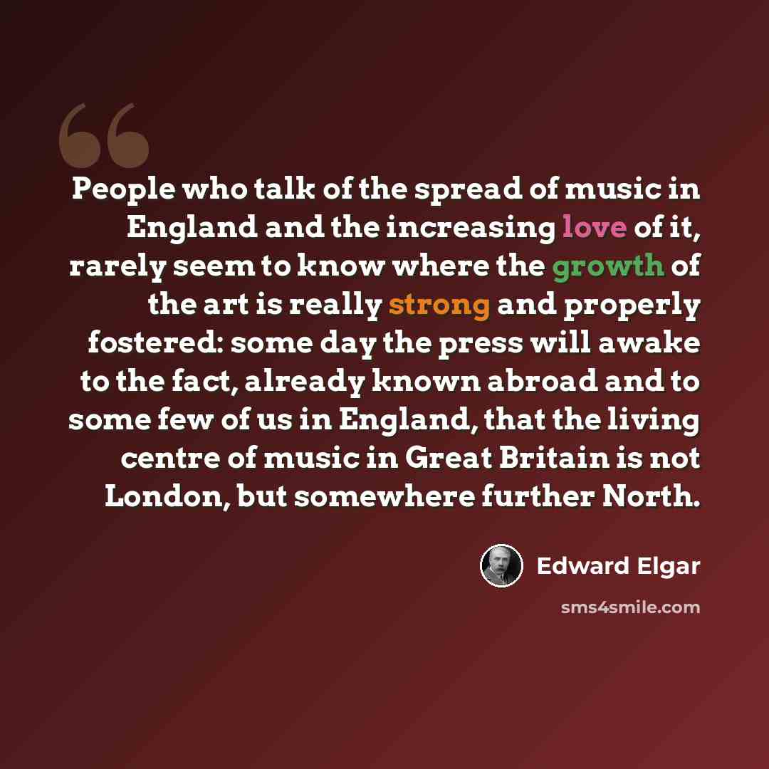 “People who talk of the spread of music in England and the increasing love of it, rarely seem to know where the growth of the art is really strong and properly fostered: some day the press will awake to the fact, already known abroad and to some few of us in England, that the living centre of music…” quote by Edward Elgar