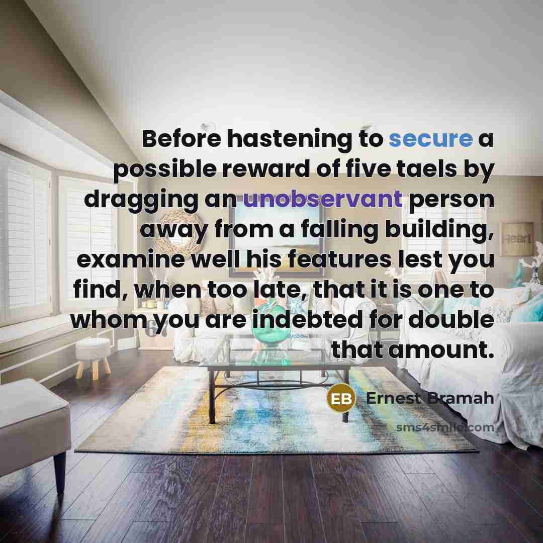 “Before hastening to secure a possible reward of five taels by dragging an unobservant person away from a falling building, examine well his features lest you find, when too late, that it is one to whom you are indebted for double that amount.” quote by Ernest Bramah