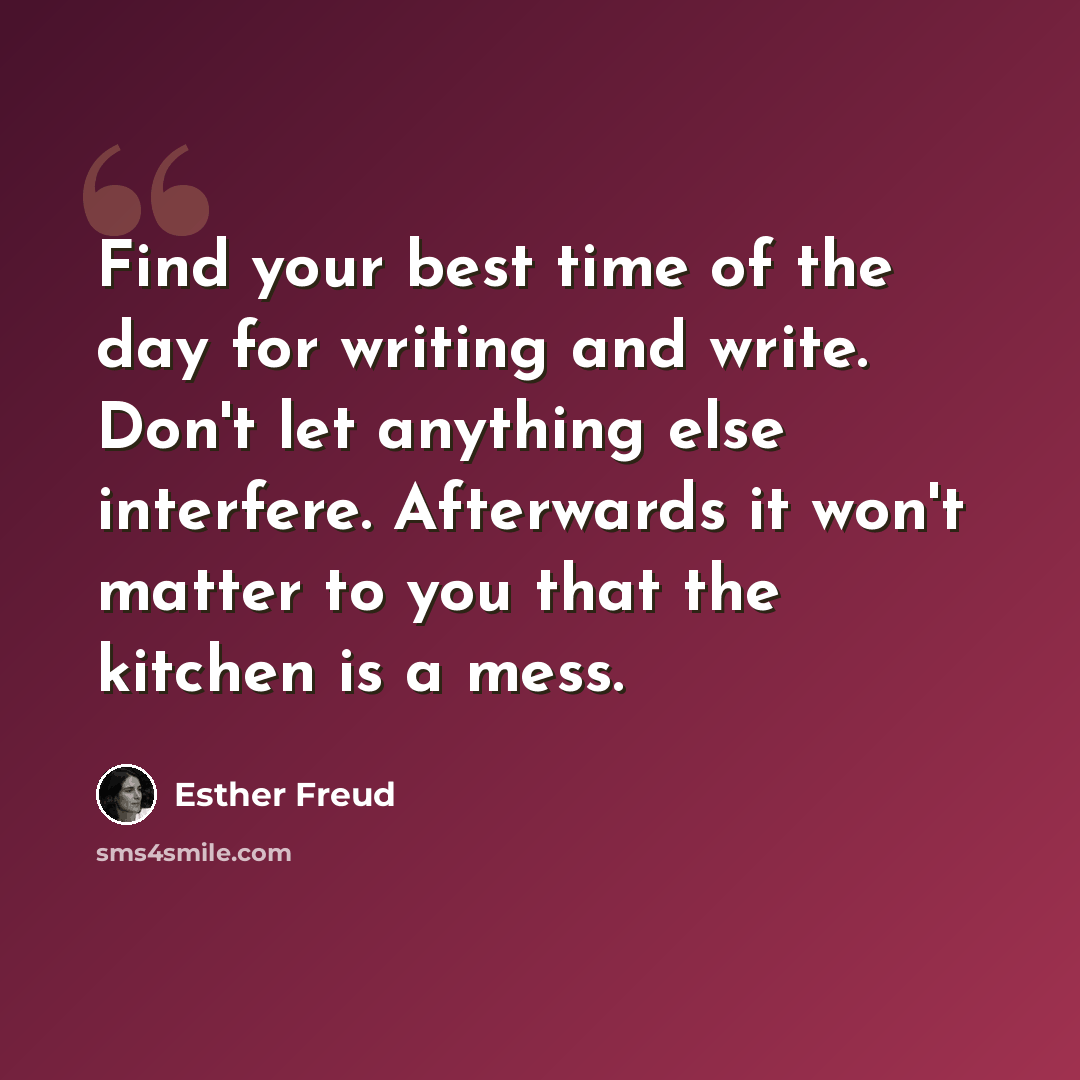 “Find your best time of the day for writing and write. Don't let anything else interfere. Afterwards it won't matter to you that the kitchen is a mess.” quote by Esther Freud