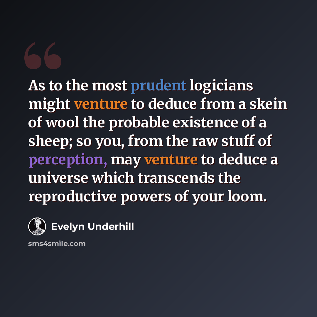 “As to the most prudent logicians might venture to deduce from a skein of wool the probable existence of a sheep; so you, from the raw stuff of perception, may venture to deduce a universe which transcends the reproductive powers of your loom.” quote by Evelyn Underhill