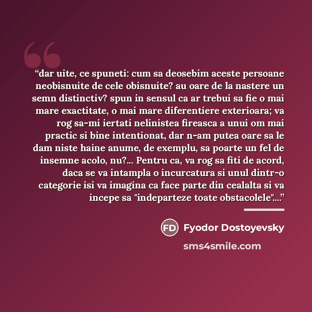 “dar uite, ce spuneti: cum sa deosebim aceste persoane neobisnuite de cele obisnuite? au oare de la nastere un semn distinctiv? spun in sensul ca ar trebui sa fie o mai mare exactitate, o mai mare diferentiere exterioara; va rog sa-mi iertati nelinistea fireasca a unui om mai practic si bine…” quote by Fyodor Dostoyevsky