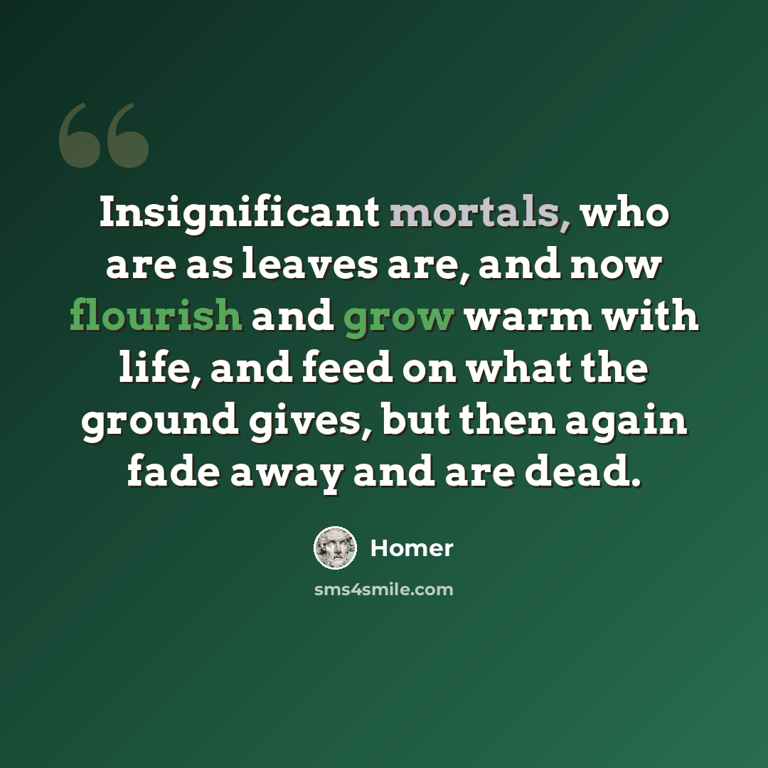 “Insignificant mortals, who are as leaves are, and now flourish and grow warm with life, and feed on what the ground gives, but then again fade away and are dead.” quote by Homer