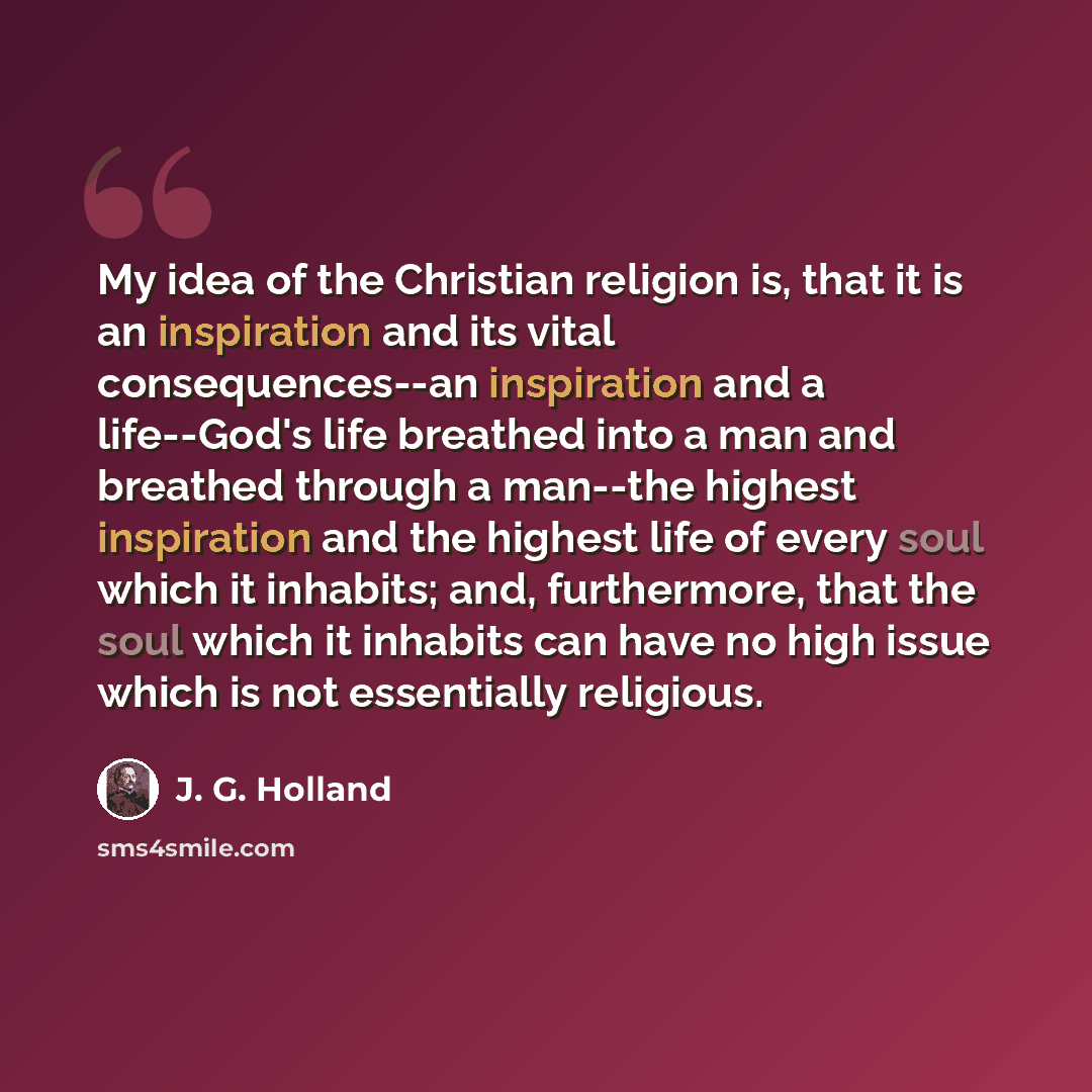 “My idea of the Christian religion is, that it is an inspiration and its vital consequences--an inspiration and a life--God's life breathed into a man and breathed through a man--the highest inspiration and the highest life of every soul which it inhabits; and, furthermore, that the soul which it…” quote by J. G. Holland