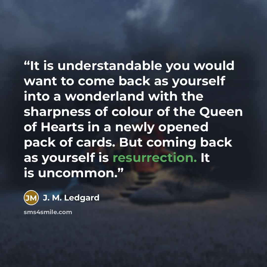 “It is understandable you would want to come back as yourself into a wonderland with the sharpness of colour of the Queen of Hearts in a newly opened pack of cards. But coming back as yourself is resurrection. It is uncommon.” quote by J. M. Ledgard