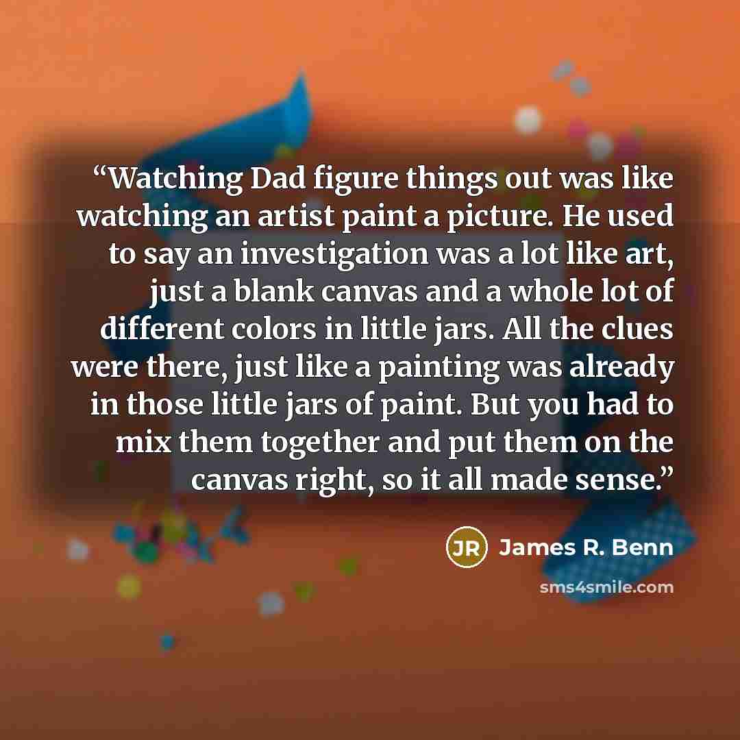 “Watching Dad figure things out was like watching an artist paint a picture. He used to say an investigation was a lot like art, just a blank canvas and a whole lot of different colors in little jars. All the clues were there, just like a painting was already in those little jars of paint. But you…” quote by James R. Benn