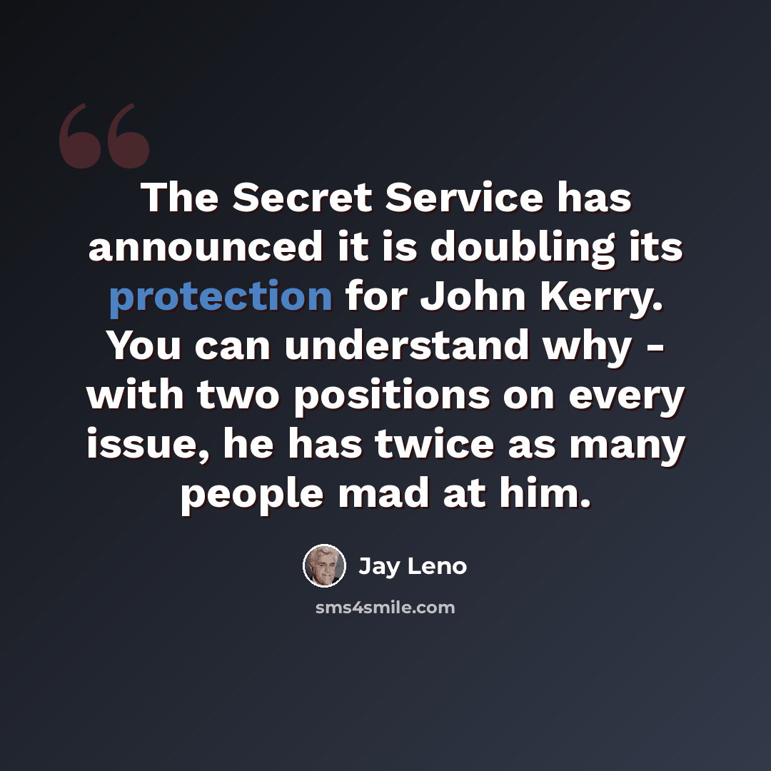“The Secret Service has announced it is doubling its protection for John Kerry. You can understand why - with two positions on every issue, he has twice as many people mad at him.” quote by Jay Leno