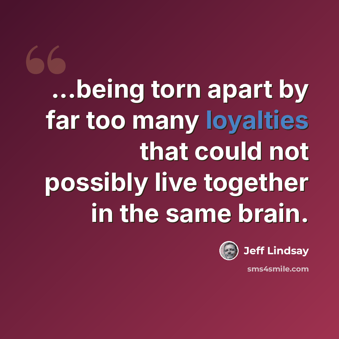 “...being torn apart by far too many loyalties that could not possibly live together in the same brain.” quote by Jeff Lindsay