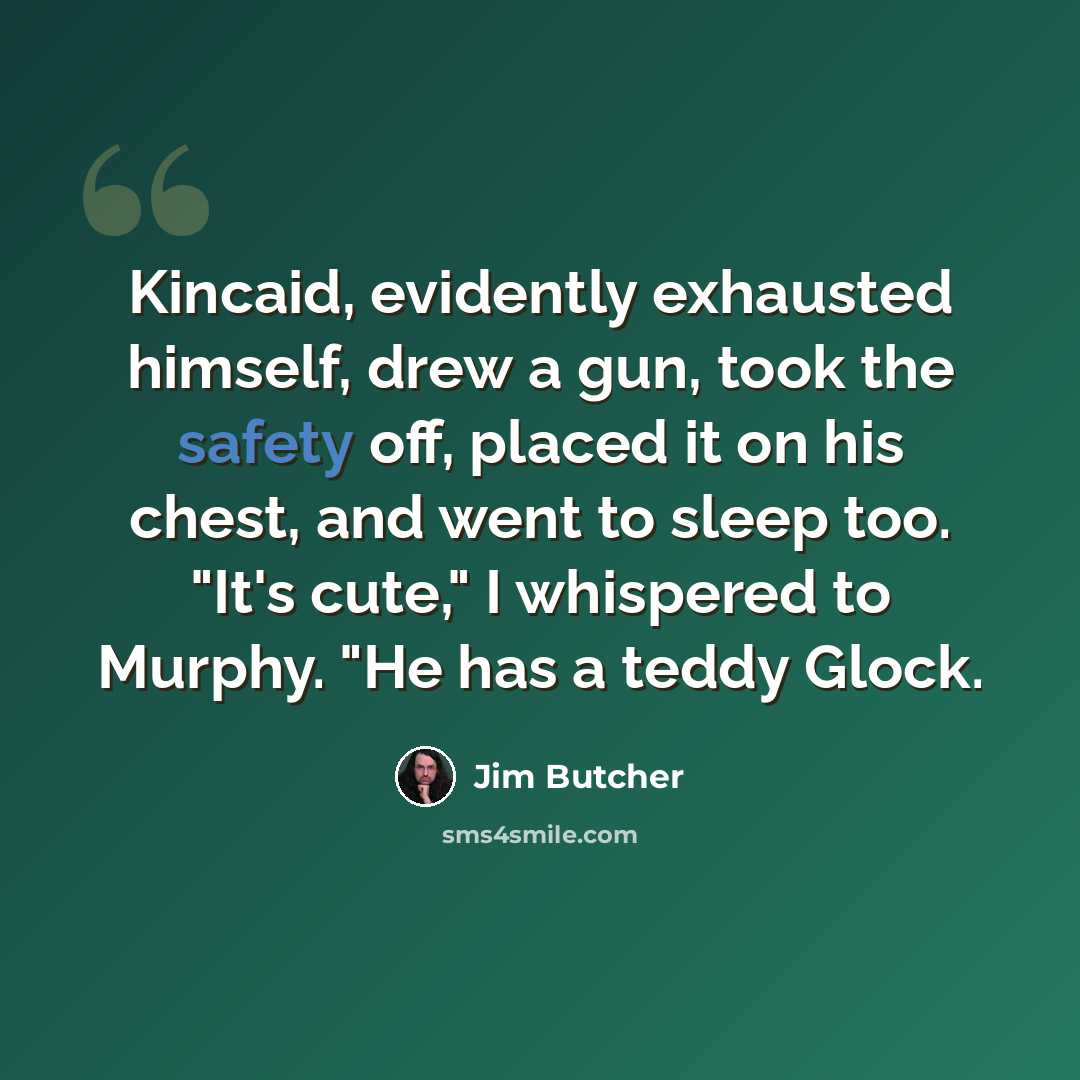 “Kincaid, evidently exhausted himself, drew a gun, took the safety off, placed it on his chest, and went to sleep too. "It's cute," I whispered to Murphy. "He has a teddy Glock.” quote by Jim Butcher