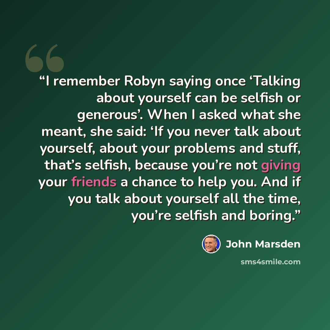 “I remember Robyn saying once ‘Talking about yourself can be selfish or generous’. When I asked what she meant, she said: ‘If you never talk about yourself, about your problems and stuff, that’s selfish, because you’re not giving your friends a chance to help you. And if you talk about yourself all…” quote by John Marsden