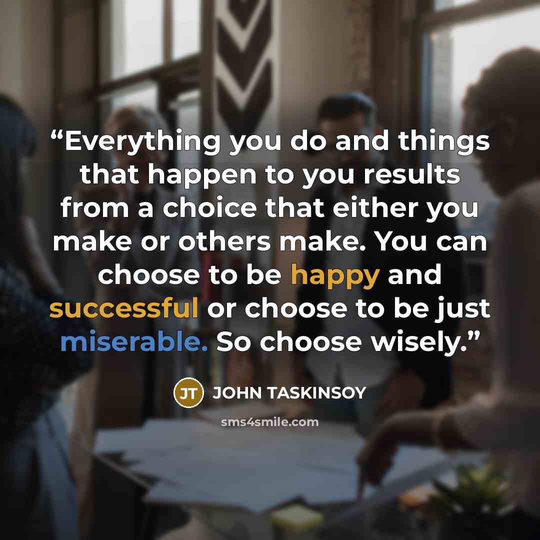 “Everything you do and things that happen to you results from a choice that either you make or others make. You can choose to be happy and successful or choose to be just miserable. So choose wisely.” quote by John Taskinsoy