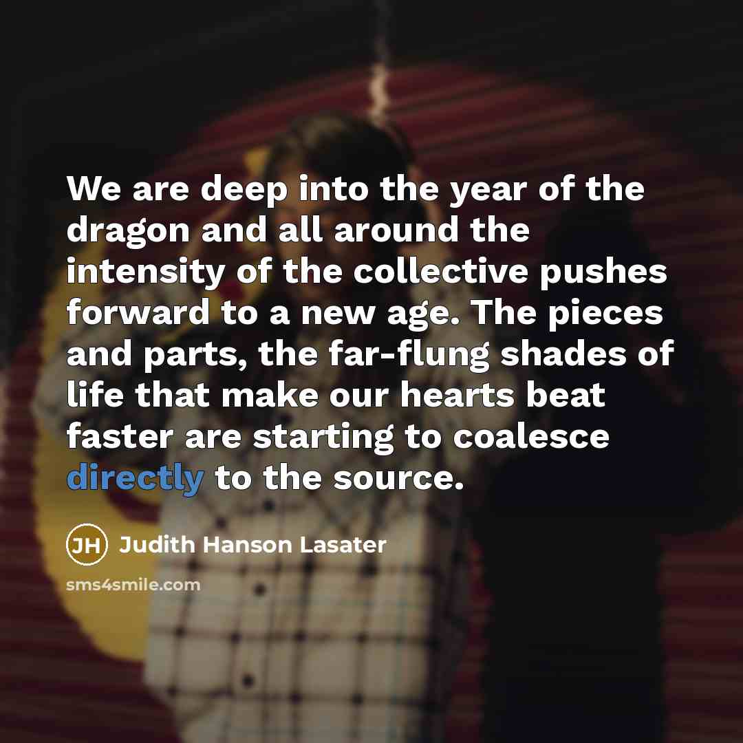 “We are deep into the year of the dragon and all around the intensity of the collective pushes forward to a new age. The pieces and parts, the far-flung shades of life that make our hearts beat faster are starting to coalesce directly to the source.” quote by Judith Hanson Lasater