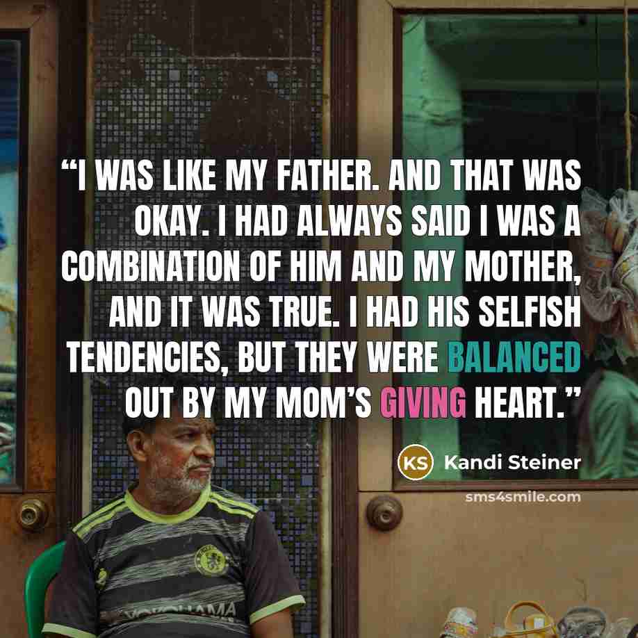 “I was like my father. And that was okay. I had always said I was a combination of him and my mother, and it was true. I had his selfish tendencies, but they were balanced out by my mom’s giving heart.” quote by Kandi Steiner