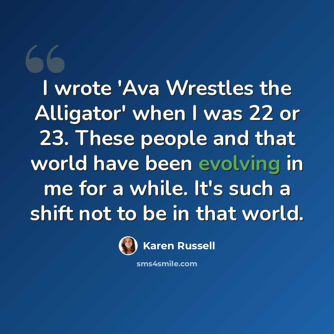 “I wrote 'Ava Wrestles the Alligator' when I was 22 or 23. These people and that world have been evolving in me for a while. It's such a shift not to be in that world.” quote by Karen Russell