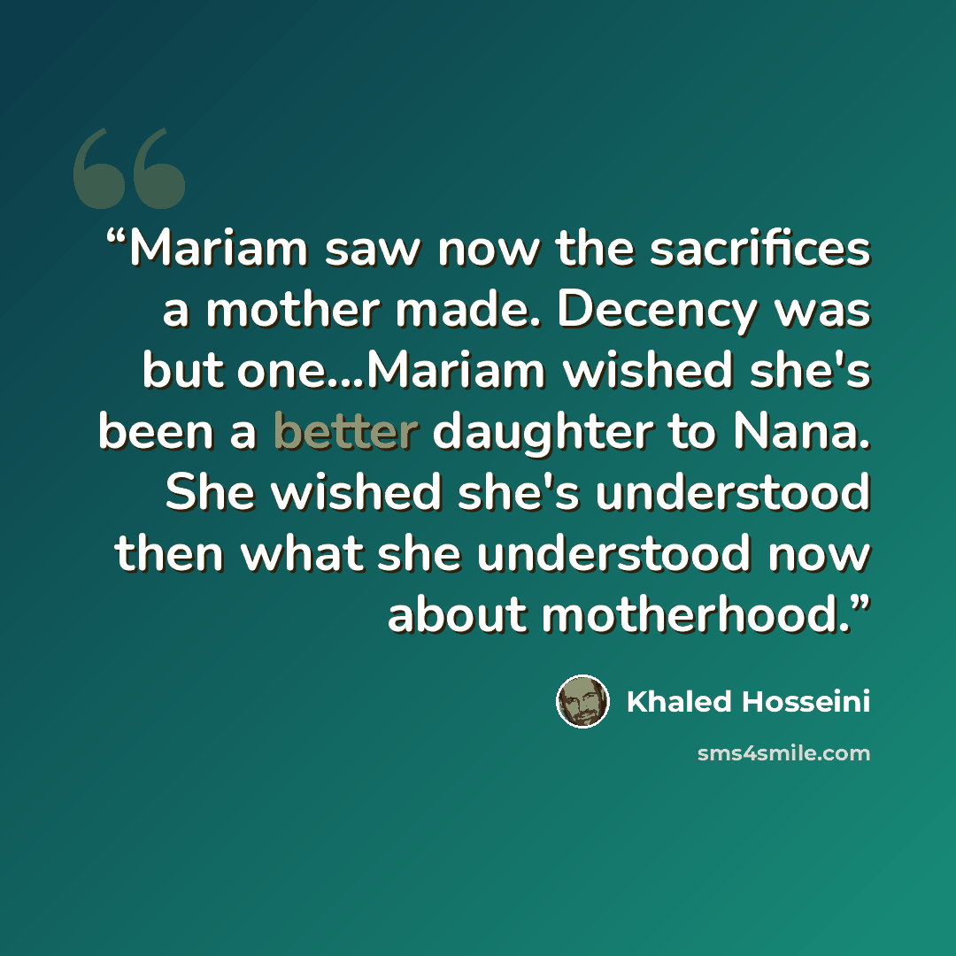 “Mariam saw now the sacrifices a mother made. Decency was but one...Mariam wished she's been a better daughter to Nana. She wished she's understood then what she understood now about motherhood.” quote by Khaled Hosseini