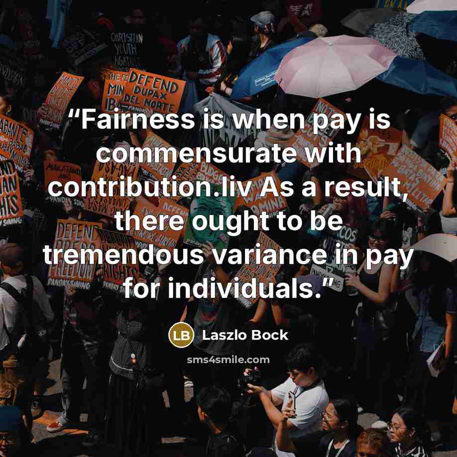 “Fairness is when pay is commensurate with contribution.liv As a result, there ought to be tremendous variance in pay for individuals.” quote by Laszlo Bock