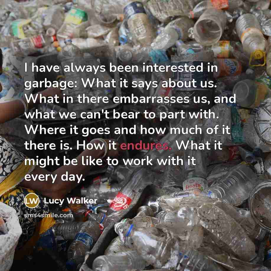 “I have always been interested in garbage: What it says about us. What in there embarrasses us, and what we can't bear to part with. Where it goes and how much of it there is. How it endures. What it might be like to work with it every day.” quote by Lucy Walker