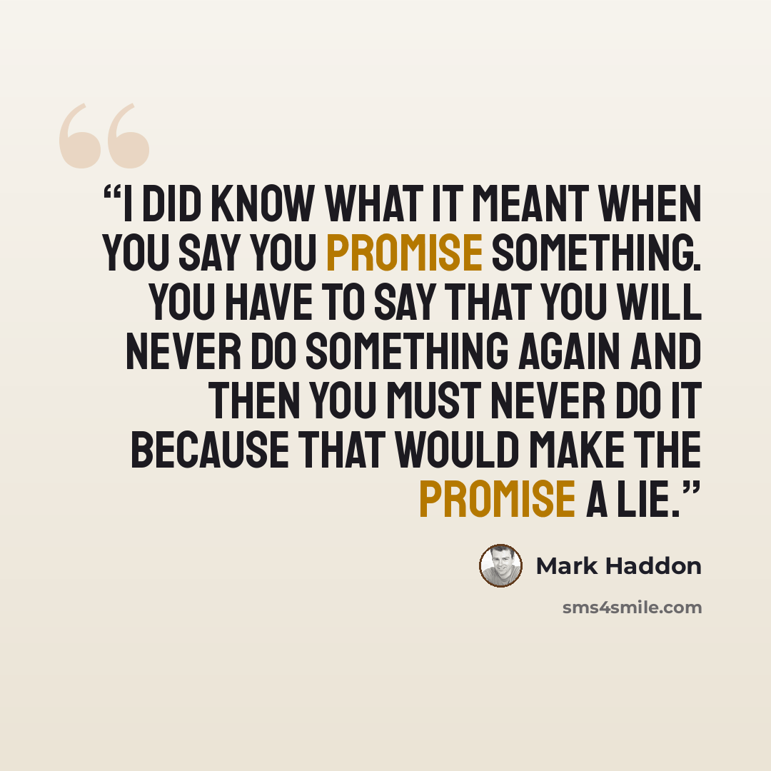 “I did know what it meant when you say you promise something. You have to say that you will never do something again and then you must never do it because that would make the promise a lie.” quote by Mark Haddon