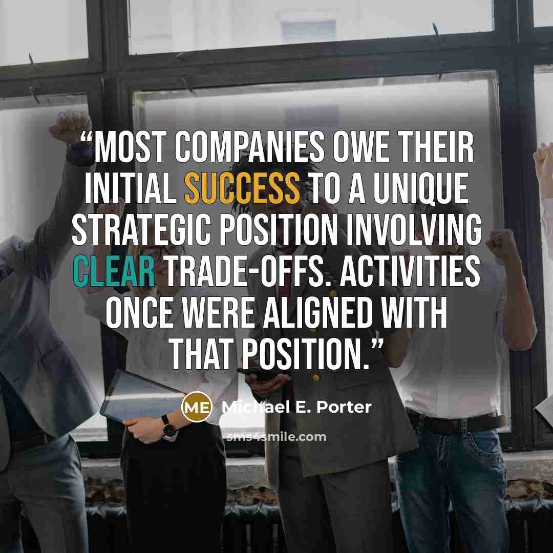 “MOST COMPANIES OWE THEIR INITIAL success to a unique strategic position involving clear trade-offs. Activities once were aligned with that position.” quote by Michael E. Porter