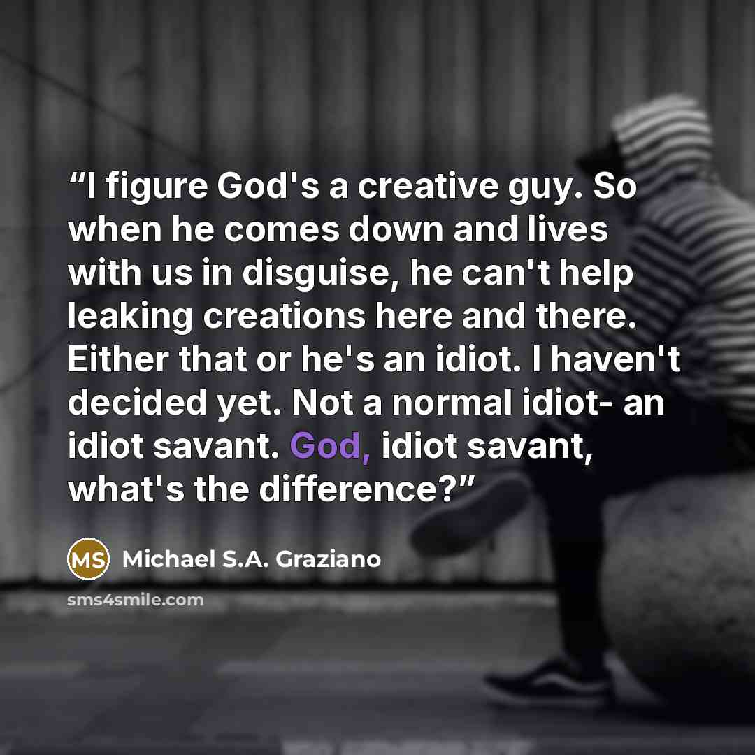 “I figure God's a creative guy. So when he comes down and lives with us in disguise, he can't help leaking creations here and there. Either that or he's an idiot. I haven't decided yet. Not a normal idiot- an idiot savant. God, idiot savant, what's the difference?” quote by Michael S.A. Graziano