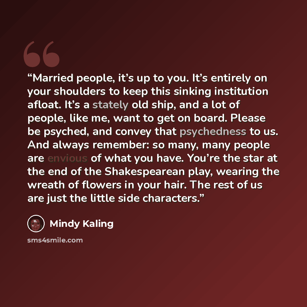 “Married people, it’s up to you. It’s entirely on your shoulders to keep this sinking institution afloat. It’s a stately old ship, and a lot of people, like me, want to get on board. Please be psyched, and convey that psychedness to us. And always remember: so many, many people are envious of what…” quote by Mindy Kaling