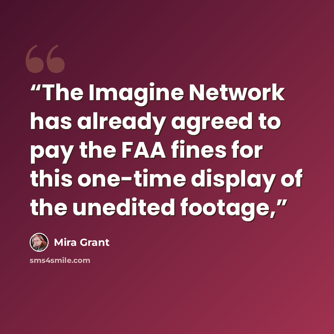 “The Imagine Network has already agreed to pay the FAA fines for this one-time display of the unedited footage,” quote by Mira Grant