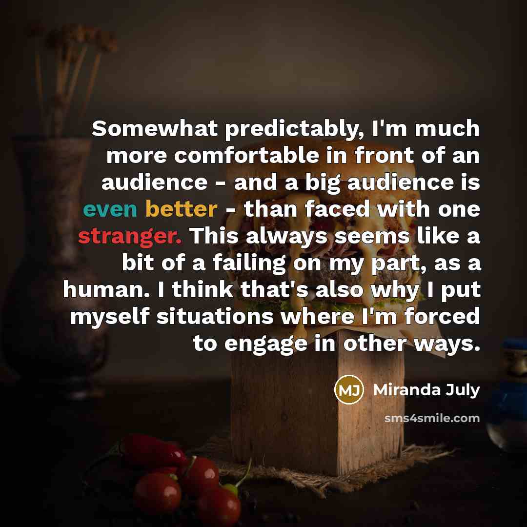 “Somewhat predictably, I'm much more comfortable in front of an audience - and a big audience is even better - than faced with one stranger. This always seems like a bit of a failing on my part, as a human. I think that's also why I put myself situations where I'm forced to engage in other ways.” quote by Miranda July