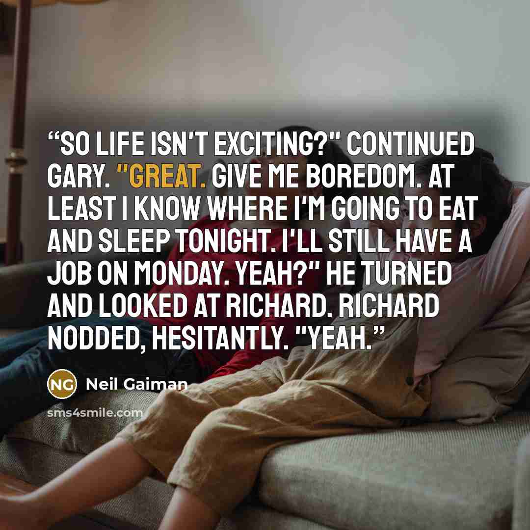 “So life isn't exciting?" continued Gary. "Great. Give me boredom. At least I know where I'm going to eat and sleep tonight. I'll still have a job on Monday. Yeah?" He turned and looked at Richard. Richard nodded, hesitantly. "Yeah.” quote by Neil Gaiman