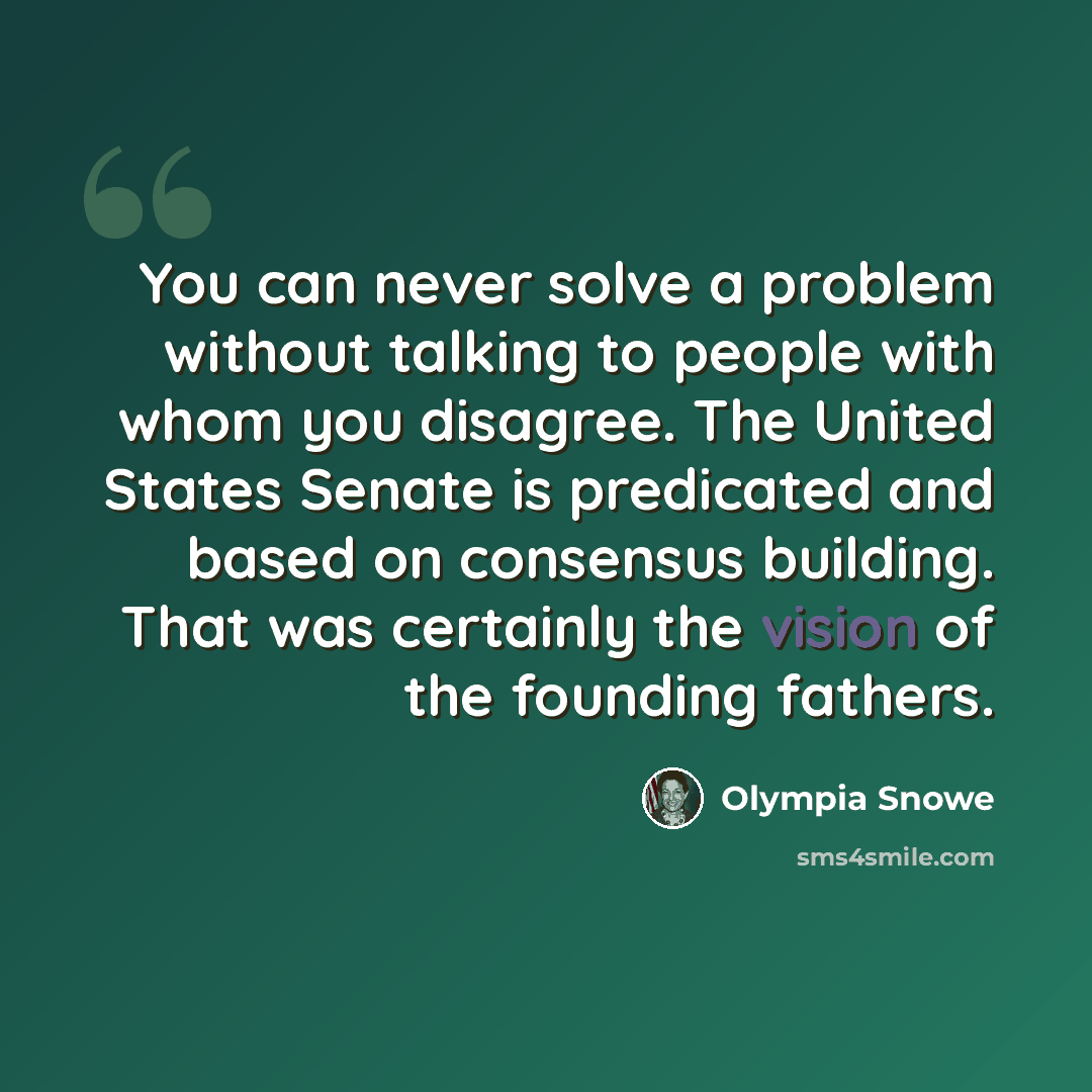 “You can never solve a problem without talking to people with whom you disagree. The United States Senate is predicated and based on consensus building. That was certainly the vision of the founding fathers.” quote by Olympia Snowe