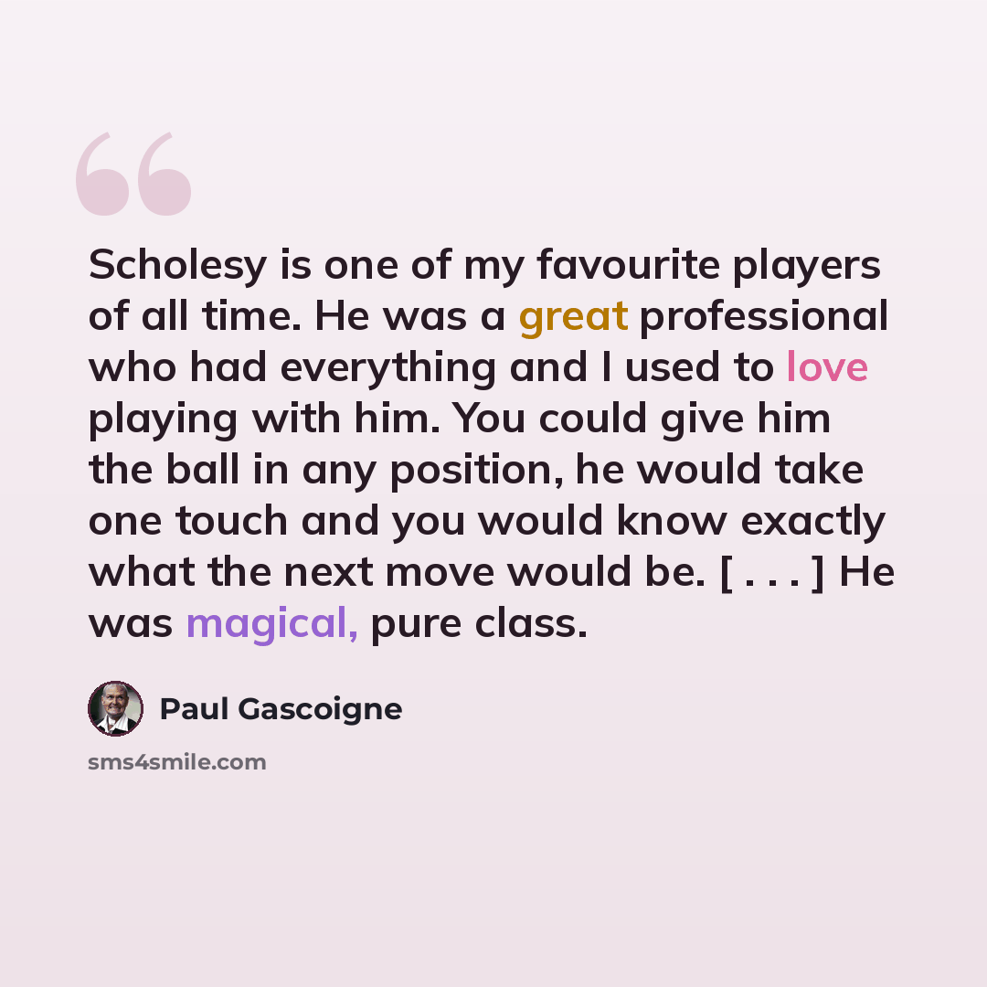 “Scholesy is one of my favourite players of all time. He was a great professional who had everything and I used to love playing with him. You could give him the ball in any position, he would take one touch and you would know exactly what the next move would be. [ . . . ] He was magical, pure class.” quote by Paul Gascoigne