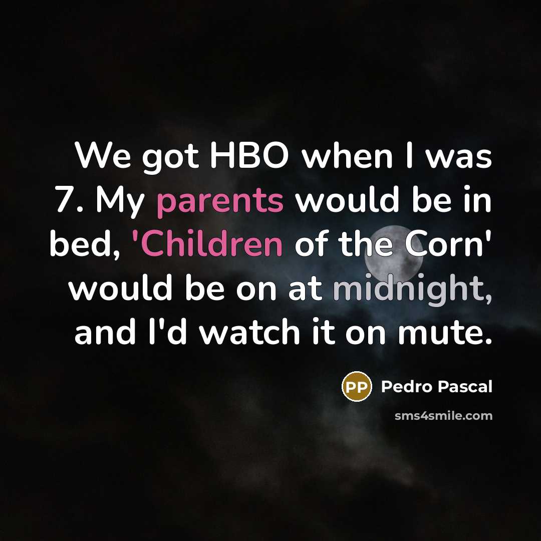 “We got HBO when I was 7. My parents would be in bed, 'Children of the Corn' would be on at midnight, and I'd watch it on mute.” quote by Pedro Pascal