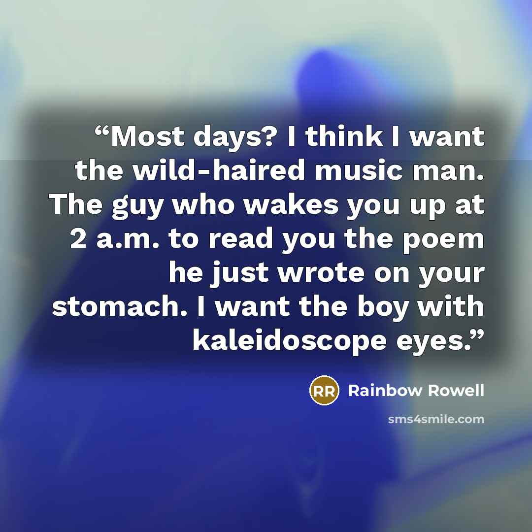 “Most days? I think I want the wild-haired music man. The guy who wakes you up at 2 a.m. to read you the poem he just wrote on your stomach. I want the boy with kaleidoscope eyes.” quote by Rainbow Rowell
