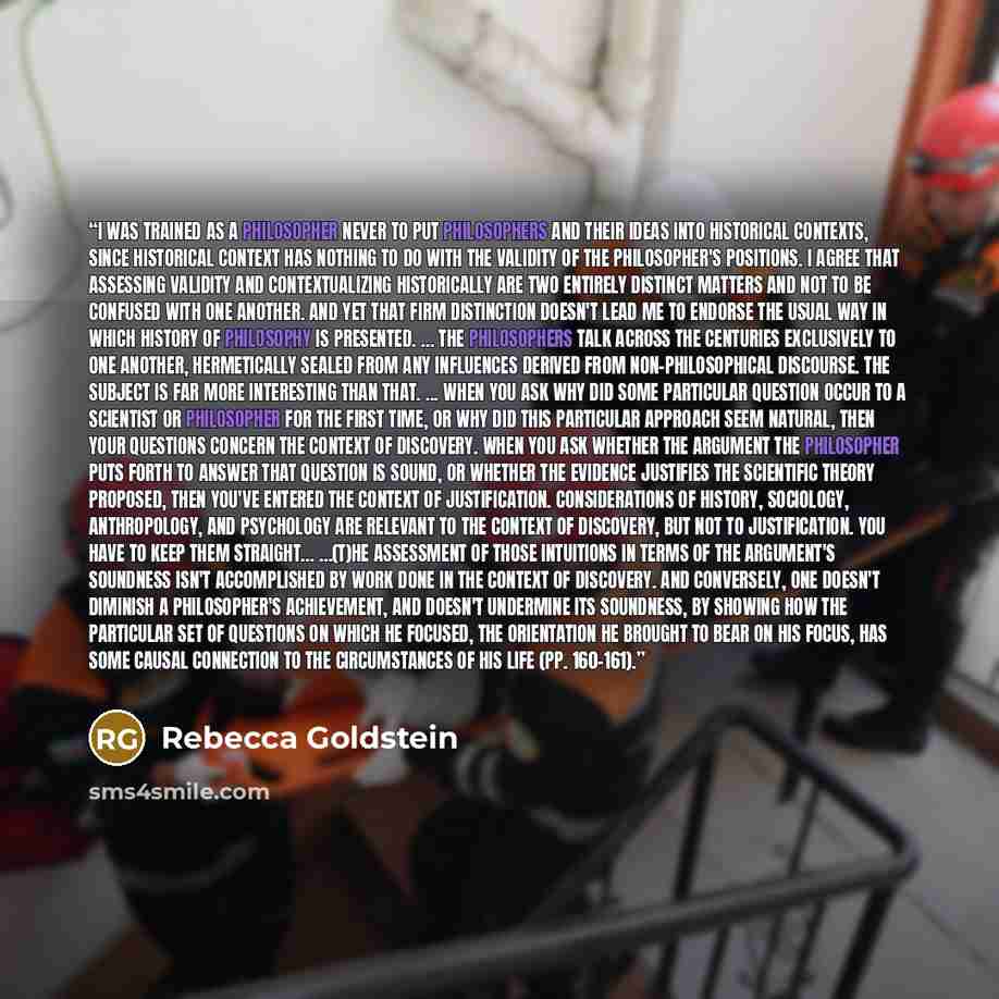 “I was trained as a philosopher never to put philosophers and their ideas into historical contexts, since historical context has nothing to do with the validity of the philosopher's positions. I agree that assessing validity and contextualizing historically are two entirely distinct matters and not…” quote by Rebecca Goldstein