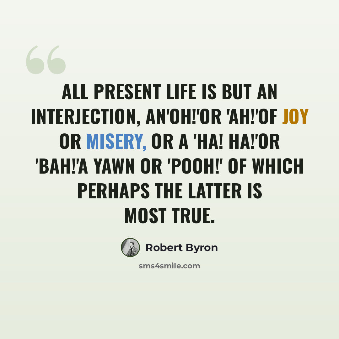 “All present life is but an interjection, An'Oh!'or 'Ah!'of joy or misery, Or a 'Ha! ha!'or 'Bah!'a yawn or 'Pooh!' Of which perhaps the latter is most true.” quote by Robert Byron