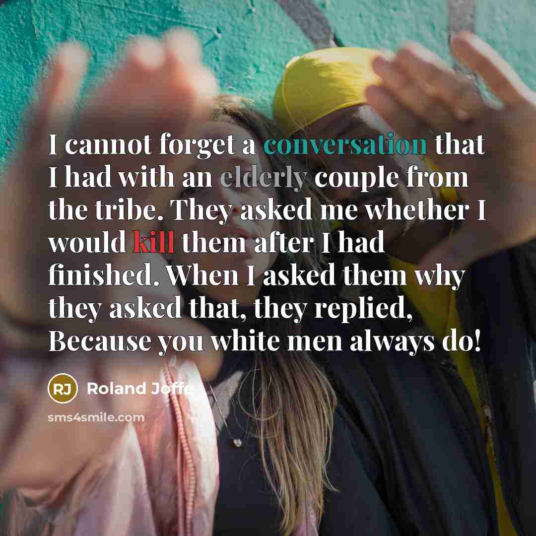 “I cannot forget a conversation that I had with an elderly couple from the tribe. They asked me whether I would kill them after I had finished. When I asked them why they asked that, they replied, Because you white men always do!” quote by Roland Joffe