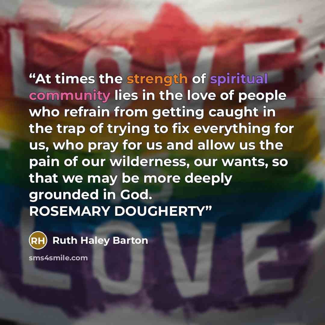 “At times the strength of spiritual community lies in the love of people who refrain from getting caught in the trap of trying to fix everything for us, who pray for us and allow us the pain of our wilderness, our wants, so that we may be more deeply grounded in God. ROSEMARY DOUGHERTY” quote by Ruth Haley Barton