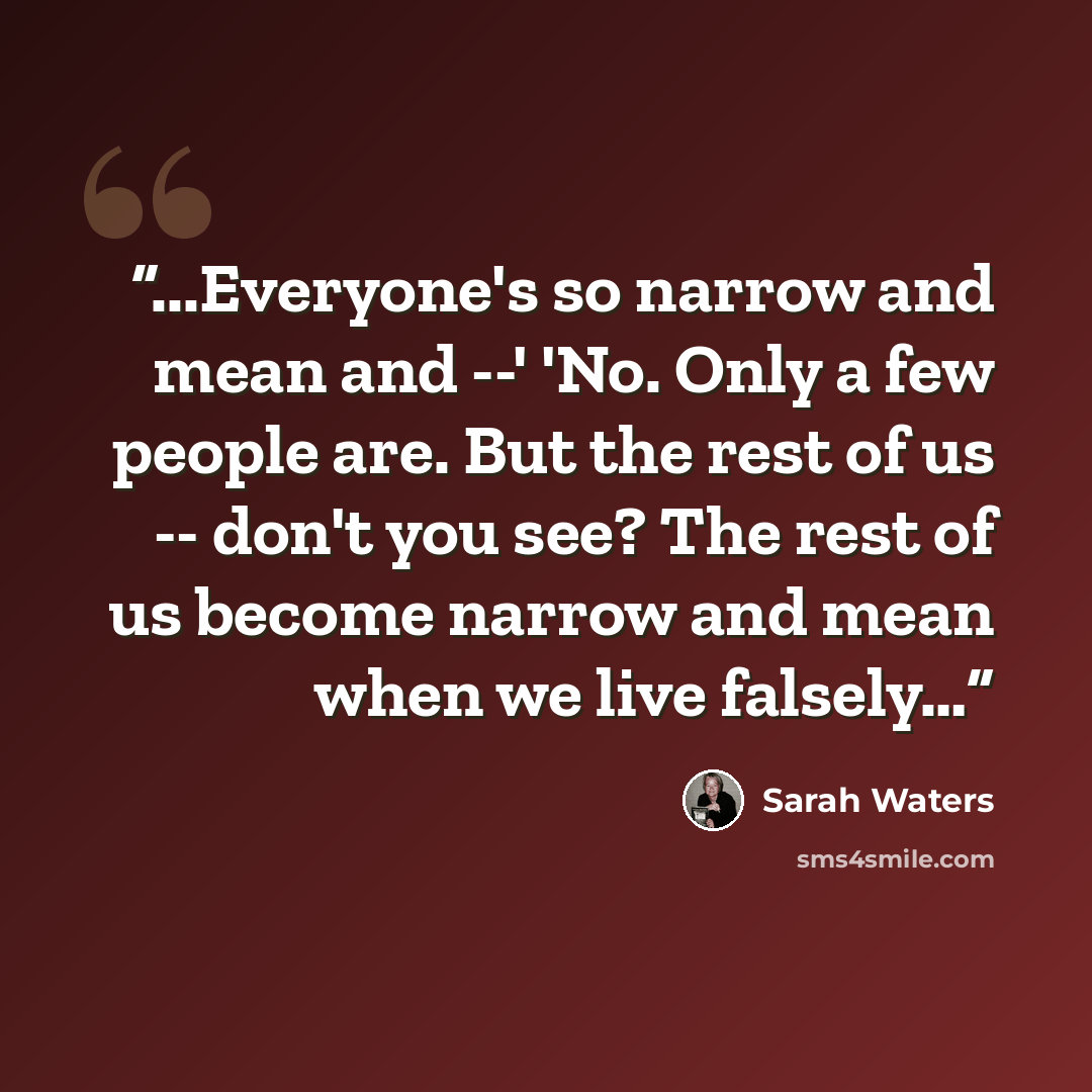 “...Everyone's so narrow and mean and --' 'No. Only a few people are. But the rest of us -- don't you see? The rest of us become narrow and mean when we live falsely…” quote by Sarah Waters