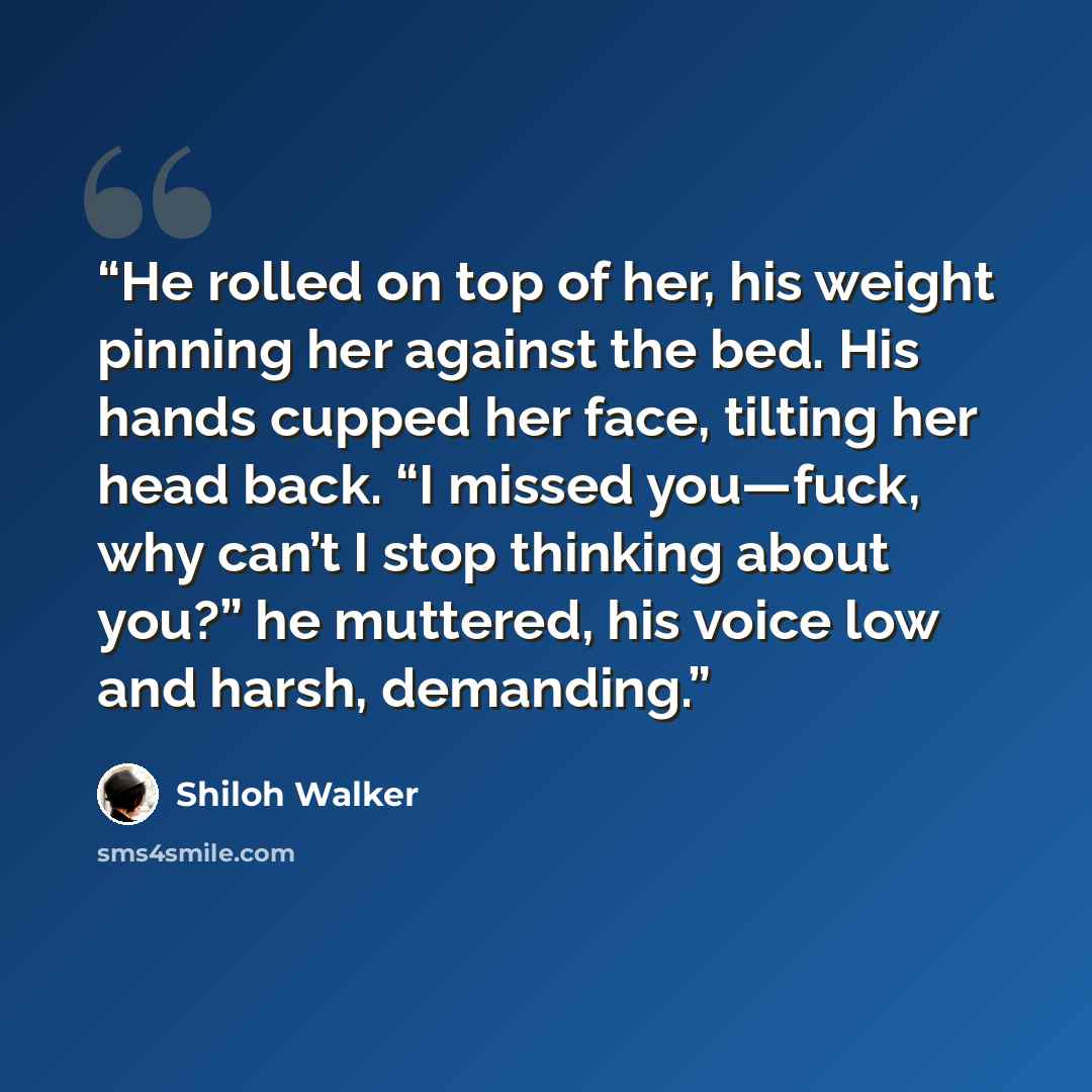 “He rolled on top of her, his weight pinning her against the bed. His hands cupped her face, tilting her head back. “I missed ­you—fuck, why can’t I stop thinking about you?” he muttered, his voice low and harsh, demanding.” quote by Shiloh Walker