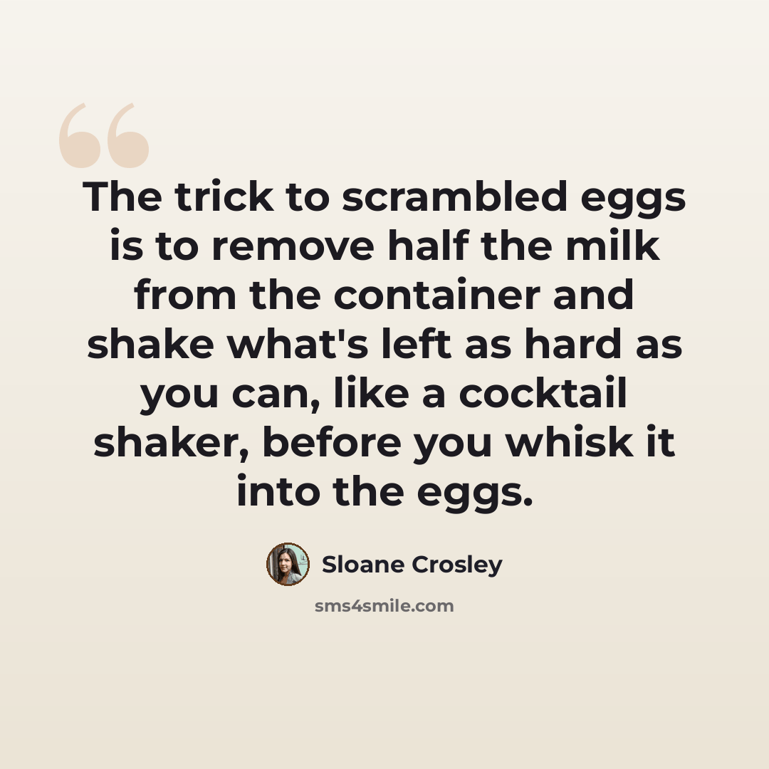 “The trick to scrambled eggs is to remove half the milk from the container and shake what's left as hard as you can, like a cocktail shaker, before you whisk it into the eggs.” quote by Sloane Crosley