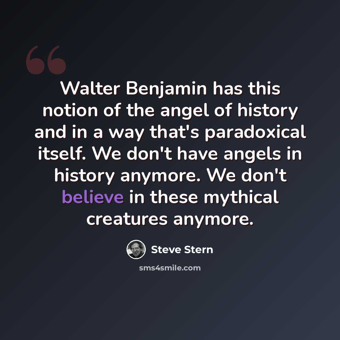 “Walter Benjamin has this notion of the angel of history and in a way that's paradoxical itself. We don't have angels in history anymore. We don't believe in these mythical creatures anymore.” quote by Steve Stern