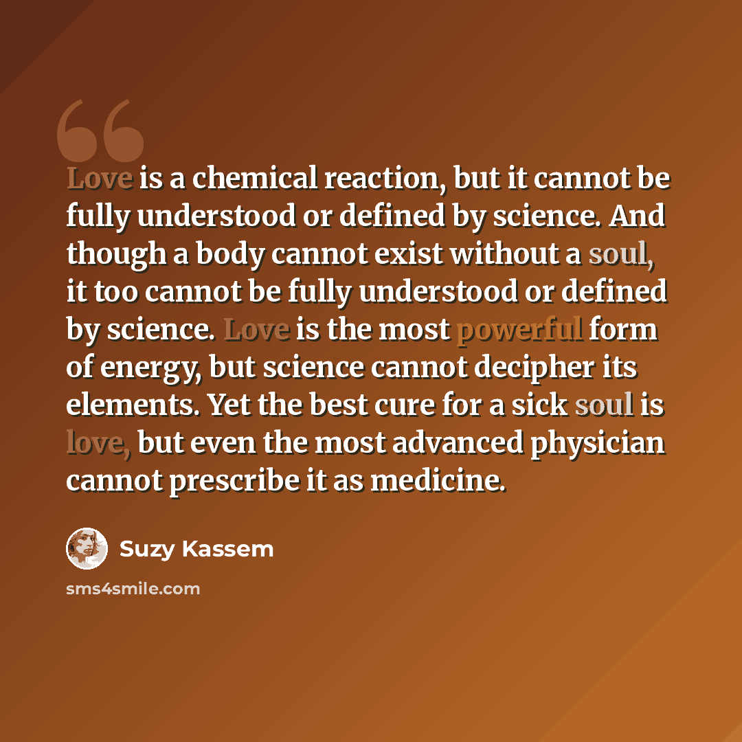 “Love is a chemical reaction, but it cannot be fully understood or defined by science. And though a body cannot exist without a soul, it too cannot be fully understood or defined by science. Love is the most powerful form of energy, but science cannot decipher its elements. Yet the best cure for a…” quote by Suzy Kassem