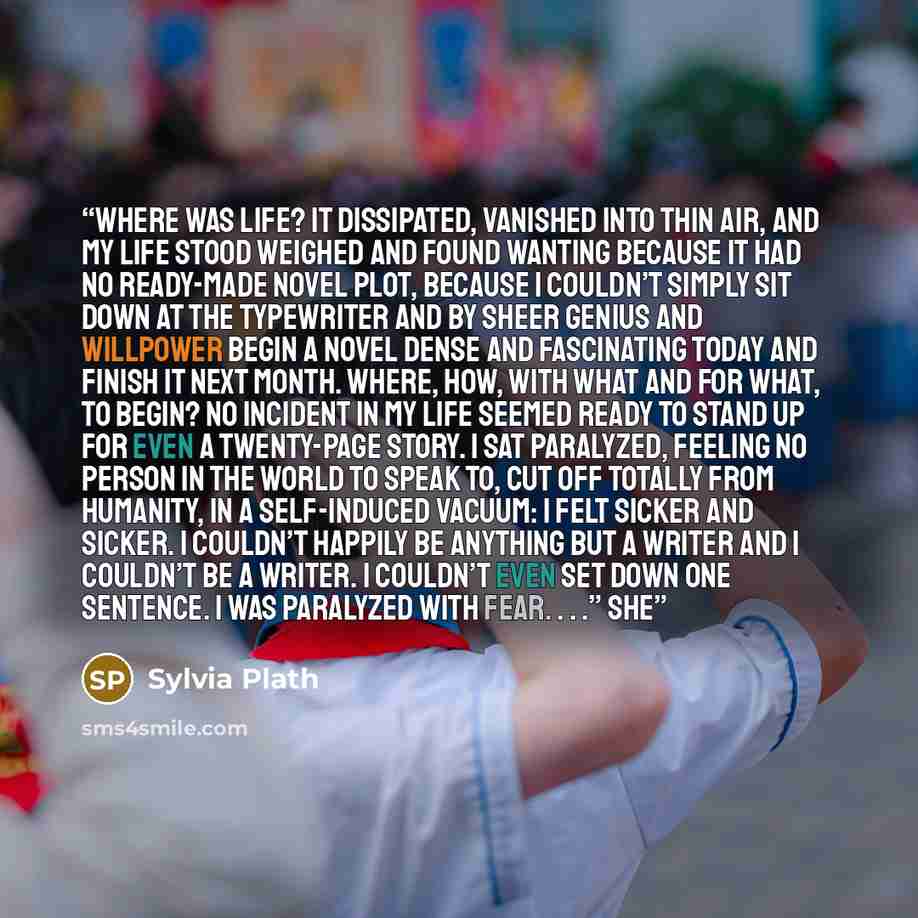 “Where was life? It dissipated, vanished into thin air, and my life stood weighed and found wanting because it had no ready-made novel plot, because I couldn’t simply sit down at the typewriter and by sheer genius and willpower begin a novel dense and fascinating today and finish it next month…” quote by Sylvia Plath