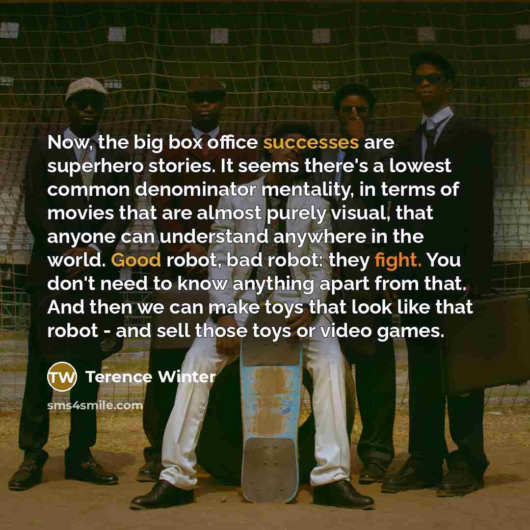 “Now, the big box office successes are superhero stories. It seems there's a lowest common denominator mentality, in terms of movies that are almost purely visual, that anyone can understand anywhere in the world. Good robot, bad robot: they fight. You don't need to know anything apart from that…” quote by Terence Winter