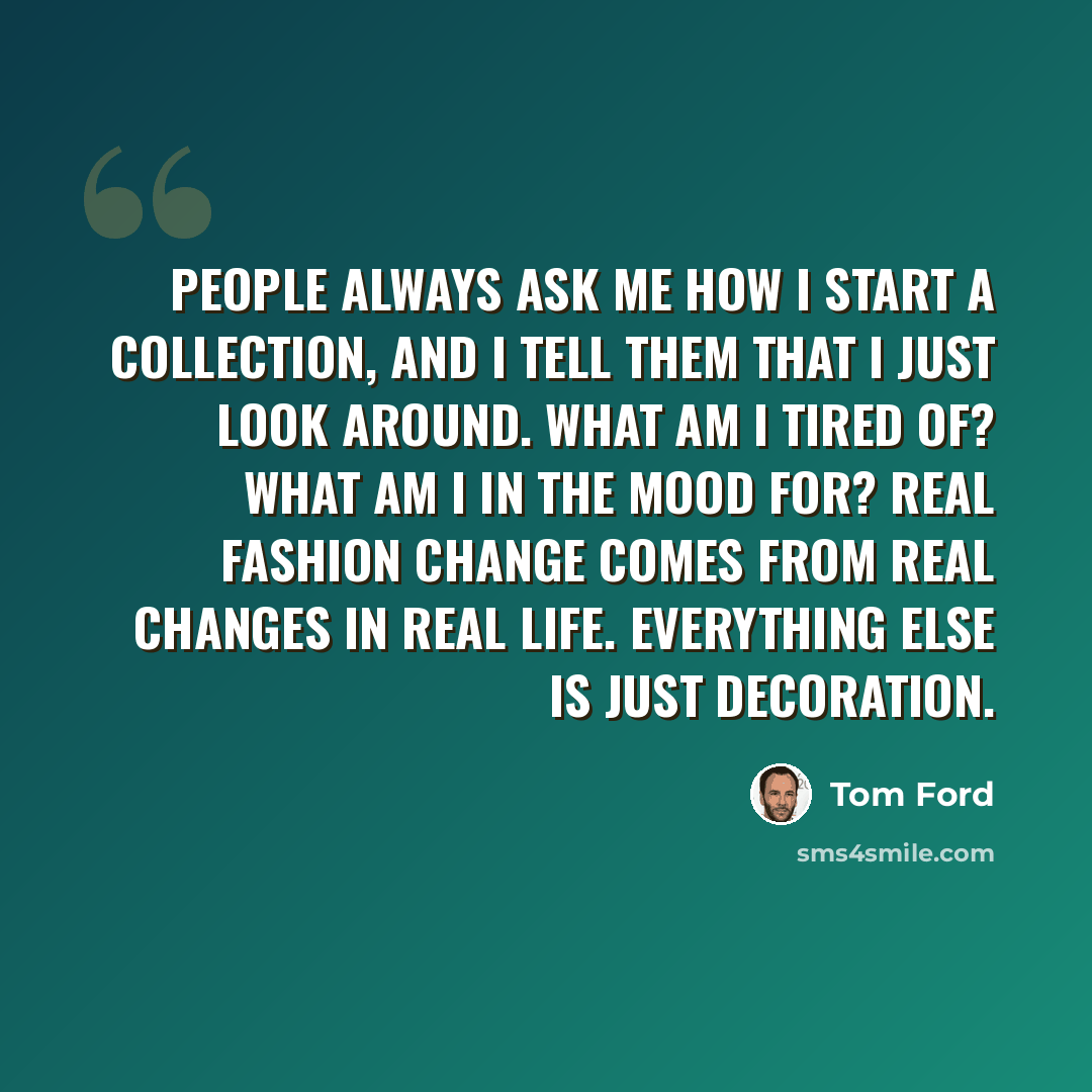“People always ask me how I start a collection, and I tell them that I just look around. What am I tired of? What am I in the mood for? Real fashion change comes from real changes in real life. Everything else is just decoration.” quote by Tom Ford