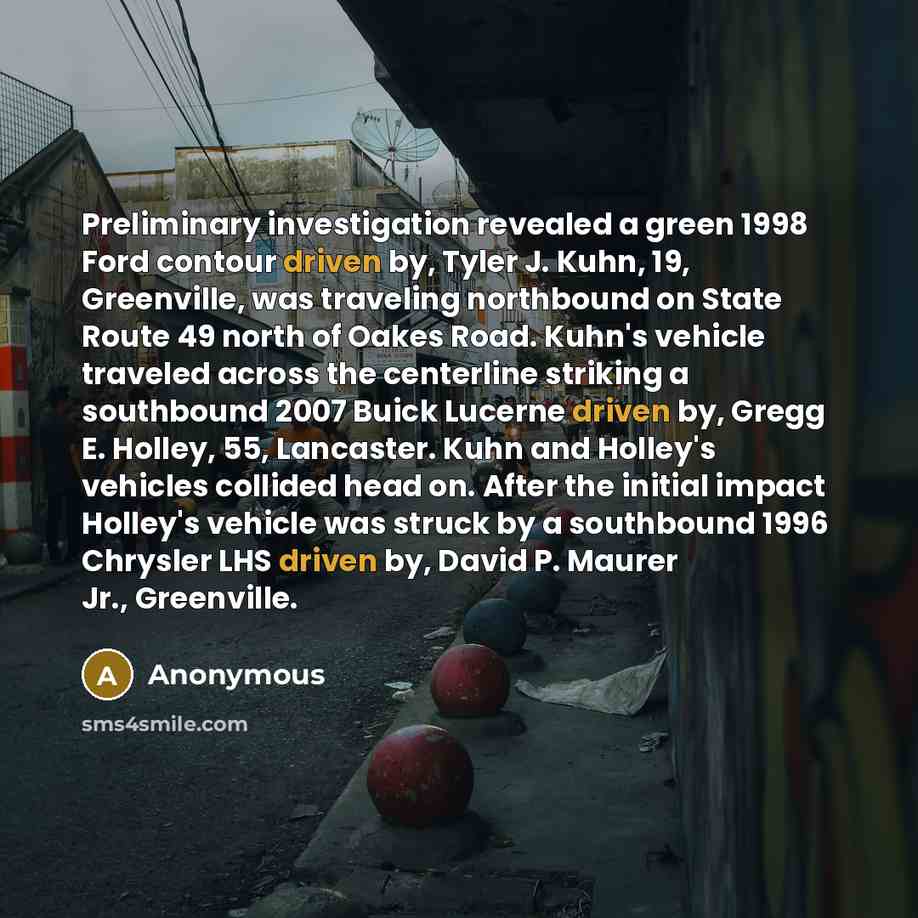 “Preliminary investigation revealed a green 1998 Ford contour driven by, Tyler J. Kuhn, 19, Greenville, was traveling northbound on State Route 49 north of Oakes Road. Kuhn's vehicle traveled across the centerline striking a southbound 2007 Buick Lucerne driven by, Gregg E. Holley, 55, Lancaster…” quote by Anonymous